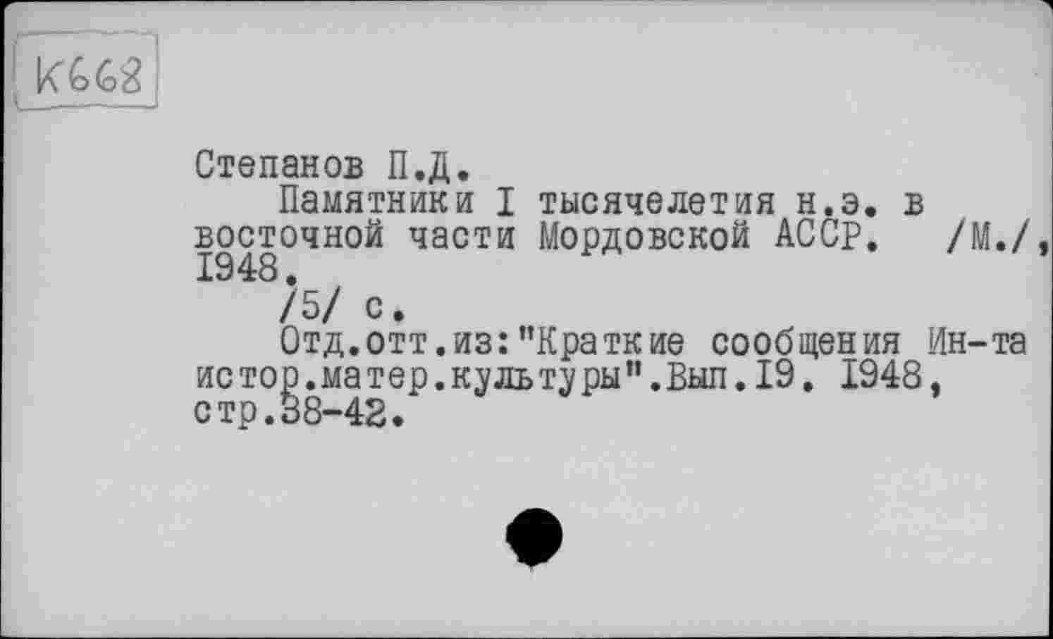 ﻿і
Степанов П.Д.
Памятники I тысячелетия н.э. в восточной части Мордовской АССР. /М./,
/5/ с.
Отд.отт.из:’’Краткие сообщения Ин-та ис тор .матер, куль ту ры ”. Вып. 19. 1948. стр.38-42.